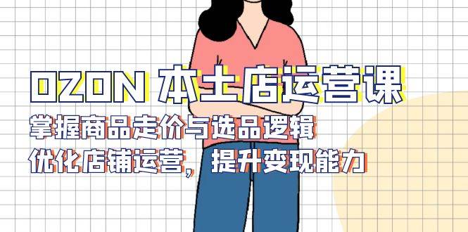 OZON本土店运营课,掌握商品走价与选品逻辑,优化店铺运营,提升变现能力-离锋创库