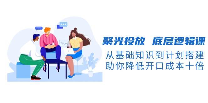 聚光投放底层逻辑课，从基础知识到计划搭建，助你降低开口成本十倍-离锋创库