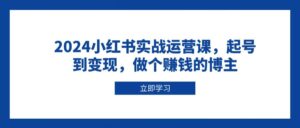 2024小红书实战运营课,起号到变现,做个赚钱的博主-离锋创库