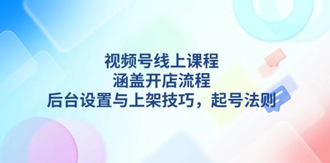 视频号线上课程详解，涵盖开店流程，后台设置与上架技巧，起号法则-离锋创库