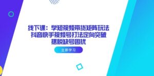 线下课：学短视频带货矩阵玩法 抖音快手视频号打法定向突破，摆脱缺号困扰-离锋创库