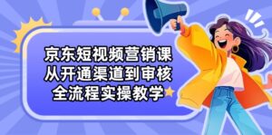 京东短视频营销课:从开通渠道到审核,全流程实操教学-离锋创库