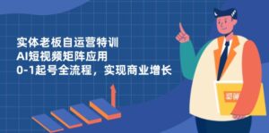 实体老板自运营特训,AI短视频矩阵应用,0-1起号全流程,实现商业增长-离锋创库