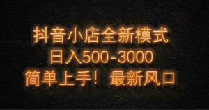 抖音小店全新模式 最新风口，日收入500-5000+！小白简单上手-离锋创库