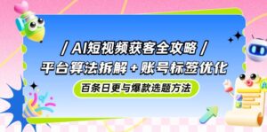 AI短视频获客全攻略：平台算法拆解+账号标签优化，百条日更与爆款选题方法-离锋创库