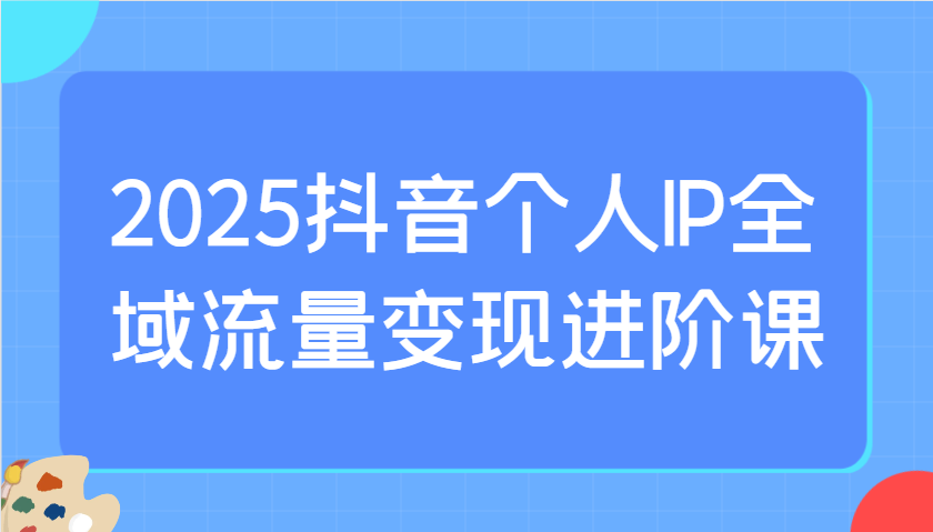 2025抖音个人IP全域流量变现进阶课:选爆品、抖音付费投流、千川投流实操及优化等-离锋创库