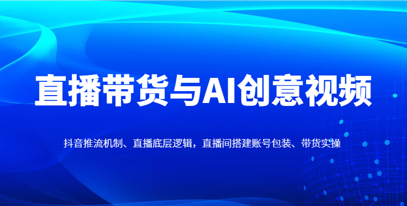 直播带货与AI创意视频,抖音推流机制、直播底层逻辑,直播间搭建账号包装、带货实操-离锋创库