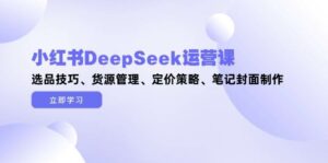 小红书DeepSeek运营课,选品技巧、货源管理、定价策略、笔记封面制作-离锋创库