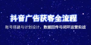 抖音广告获客全流程,账号搭建与计划设计,数据回传与闭环运营实战-离锋创库