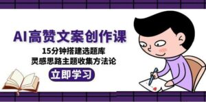 AI高赞文案创作课,15分钟搭建选题库,灵感思路主题收集方法论-离锋创库