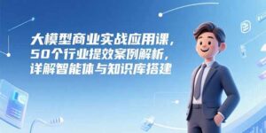 大模型商业实战应用课，50个行业提效案例解析，详解智能体与知识库搭建-离锋创库