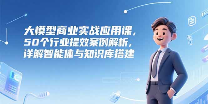 大模型商业实战应用课，50个行业提效案例解析，详解智能体与知识库搭建-离锋创库