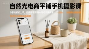 自然光电商平铺手机摄影课，0基础轻松上手，拍摄修图剪辑一站式实操教学，用手机也能拍出高级感-离锋创库