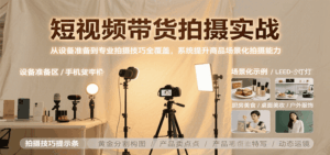 短视频带货拍摄实战,从设备准备到专业拍摄技巧全覆盖,系统提升商品场景化拍摄能力-离锋创库