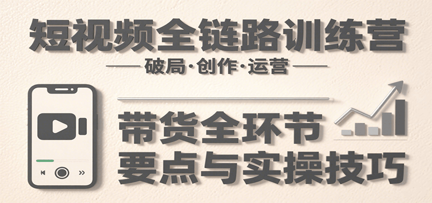 短视频全链路训练营：含破局、创作、运营、带货等多方面，详解各环节要点与实操技巧-离锋创库