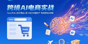 AI+跨境电商实战:Temu平台入驻与商品上架 AI设计批量生产 物流质检全流程-离锋创库