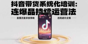 抖音带货系统化培训:连爆品持续运营法,直播流量承接策略,违规避坑全集-离锋创库