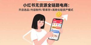 小红书无货源全链路电商:开店选品/内容制作/零库存+高转化轻资产模式-离锋创库