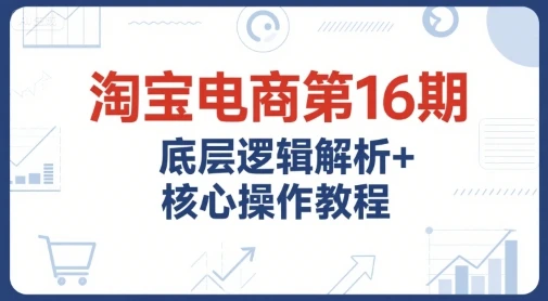 【精】淘宝电商第16期，底层逻辑解析+核心操作教程，运营、推广提升能力的必学课程+配套资料-离锋创库