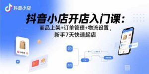 抖音小店开店入门课：商品上架+订单管理+物流设置，新手7天快速起店-离锋创库