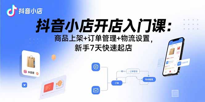 抖音小店开店入门课：商品上架+订单管理+物流设置，新手7天快速起店-离锋创库