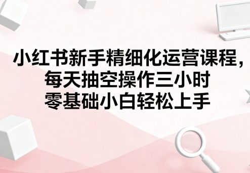 小红书新手精细化运营课程，每天抽空操作三小时，零基础小白轻松上手-离锋创库