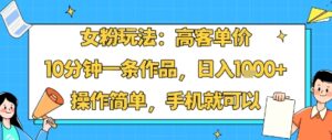 女粉玩法：高客单价，10分钟一条作品，日入1k+操作简单，手机就可以-离锋创库