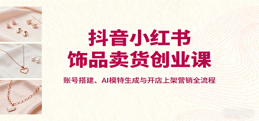 抖音小红书饰品卖货创业课，账号搭建、AI模特生成与开店上架营销全流程-离锋创库
