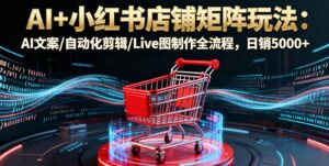 AI+小红书店铺矩阵玩法:AI文案/自动化剪辑/Live图制作全流程,日销5000+-离锋创库