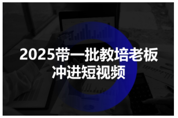 2025带一批教培老板冲进短视频，全方位助力教培人掌握短视频招生技能-离锋创库