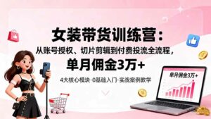 女装带货特训营：从账号授权、切片剪辑到付费投流全流程，单月佣金3万+-离锋创库