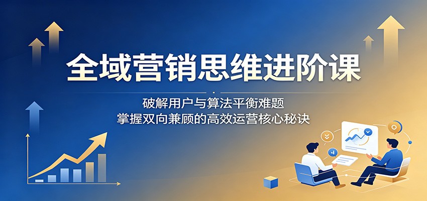 全域营销思维进阶课：破解用户与算法平衡难题，掌握双向兼顾的高效运营核心秘诀-离锋创库