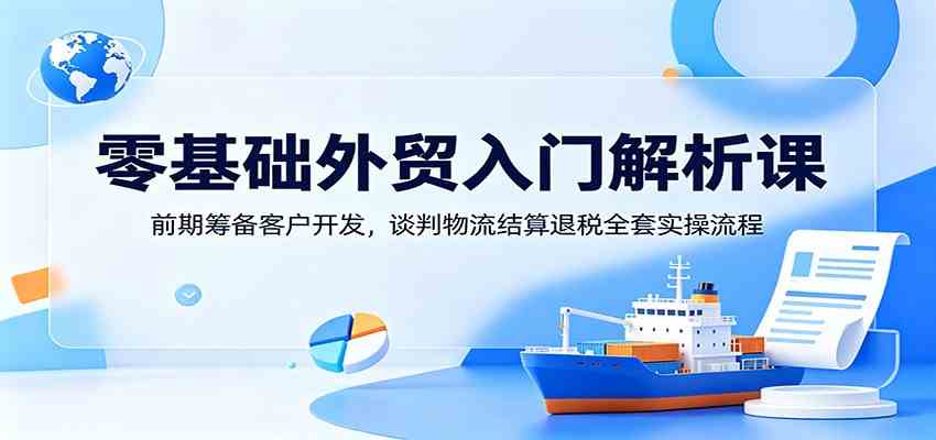 零基础外贸入门解析课：前期筹备客户开发，谈判物流结算退税全套实操流程-离锋创库