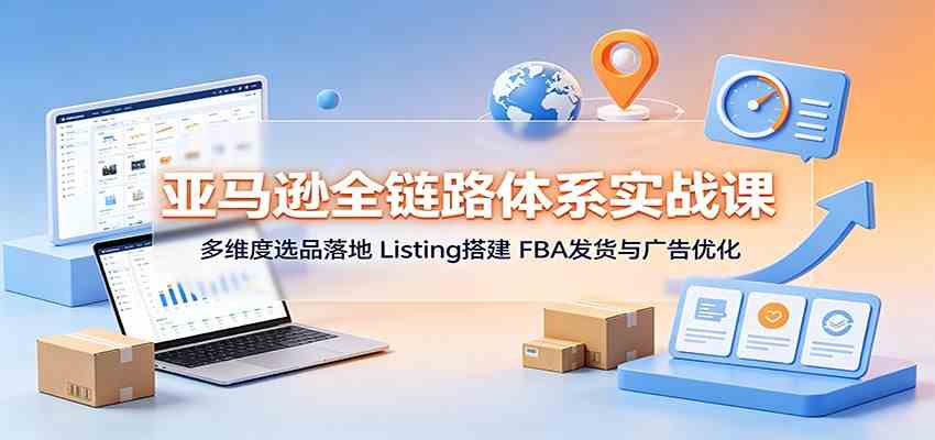 亚马逊全链路体系实战课：多维度选品落地，Listing搭建，FBA发货与广告优化-离锋创库