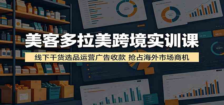 美客多拉美跨境实训课：线下干货选品运营广告收款，抢占海外市场商机-离锋创库