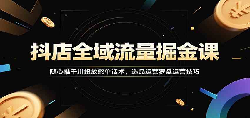 抖店全域流量掘金课：随心推千川投放憋单话术，选品运营罗盘运营技巧-离锋创库