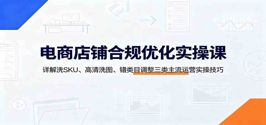 电商店铺合规优化实操课：详解洗SKU、高清洗图、错类目调整三类主流运营实操技巧-离锋创库
