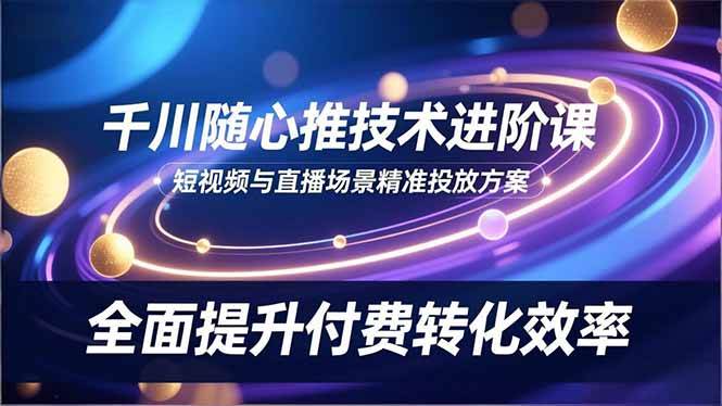 （16688期）千川随心推技术进阶课，短视频与直播场景精准投放方案，全面提升付费转化效率-离锋创库