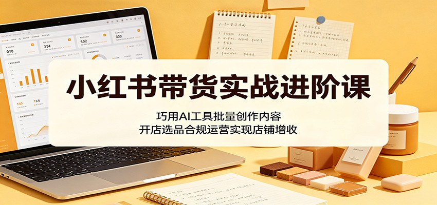 小红书带货实战进阶课：巧用AI工具批量创作内容，开店选品合规运营实现店铺增收-离锋创库