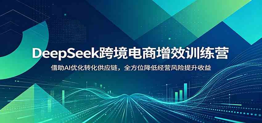DeepSeek跨境电商增效训练营：借助AI优化转化供应链，全方位降低经营风险提升收益-离锋创库