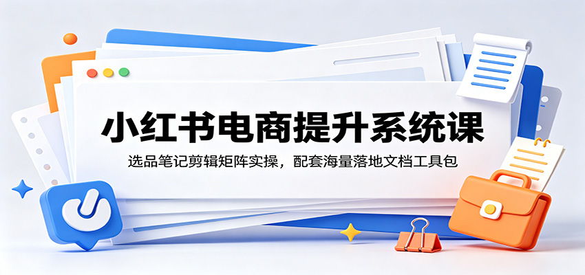 小红书电商提升系统课：选品笔记剪辑矩阵实操，配套海量落地文档工具包-离锋创库