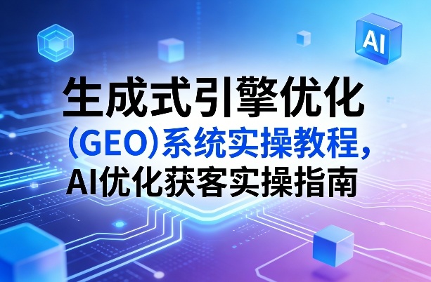 生成式引擎优化（GEO）系统实操教程，AI优化获客实操指南-离锋创库