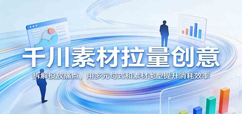 千川素材拉量创意：拆解投放痛点，用多元句式和素材类型提升消耗效率-离锋创库